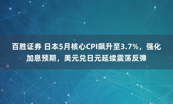 百胜证券 日本5月核心CPI飙升至3.7%，强化加息预期，美元兑日元延续震荡反弹