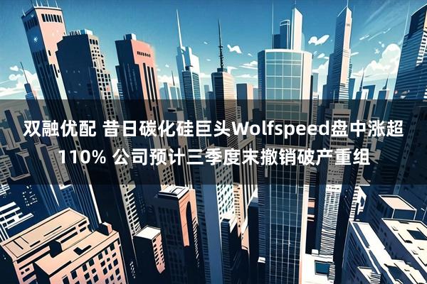 双融优配 昔日碳化硅巨头Wolfspeed盘中涨超110% 公司预计三季度末撤销破产重组