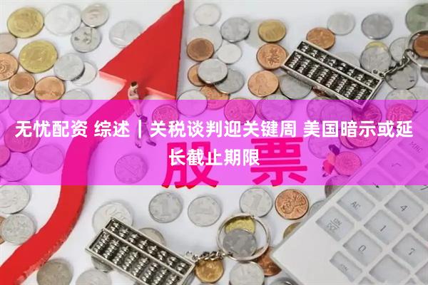 无忧配资 综述｜关税谈判迎关键周 美国暗示或延长截止期限