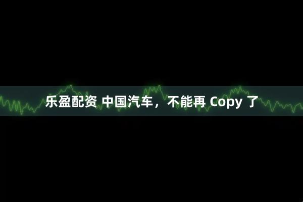 乐盈配资 中国汽车，不能再 Copy 了