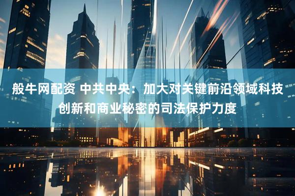 般牛网配资 中共中央：加大对关键前沿领域科技创新和商业秘密的司法保护力度