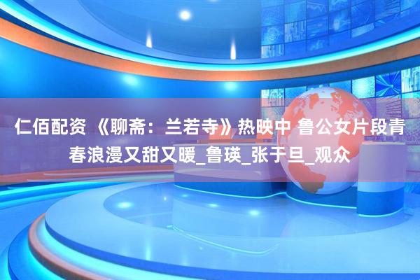 仁佰配资 《聊斋：兰若寺》热映中 鲁公女片段青春浪漫又甜又暖_鲁瑛_张于旦_观众