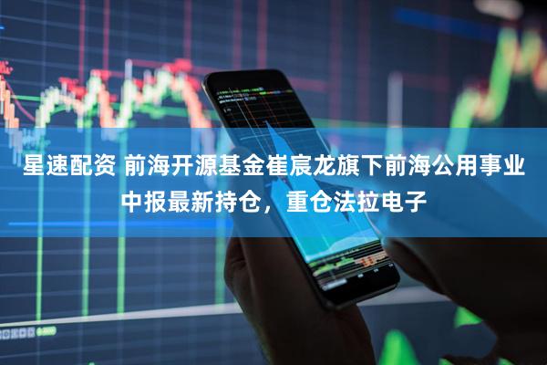 星速配资 前海开源基金崔宸龙旗下前海公用事业中报最新持仓，重仓法拉电子