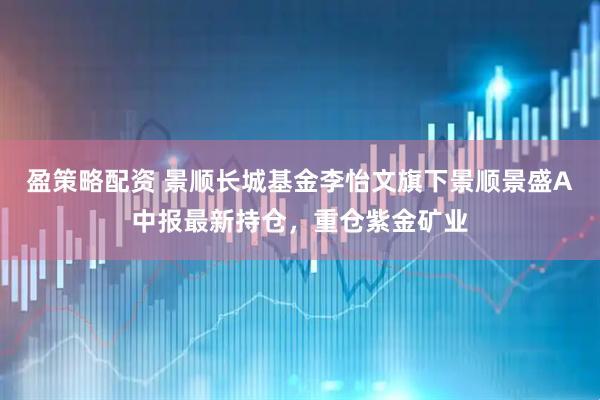 盈策略配资 景顺长城基金李怡文旗下景顺景盛A中报最新持仓，重仓紫金矿业