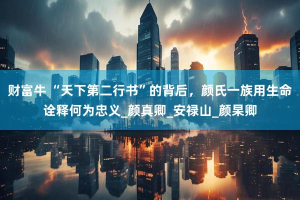 财富牛 “天下第二行书”的背后，颜氏一族用生命诠释何为忠义_颜真卿_安禄山_颜杲卿
