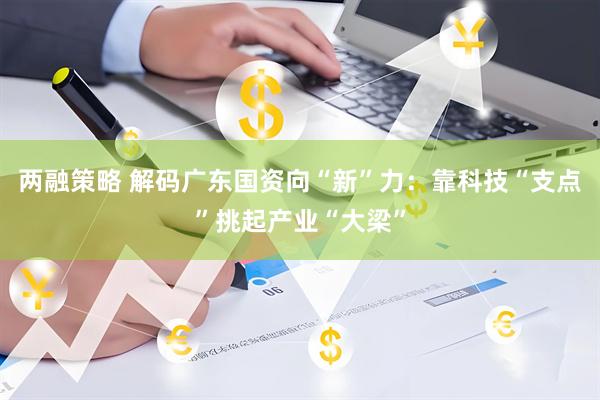 两融策略 解码广东国资向“新”力：靠科技“支点”挑起产业“大梁”