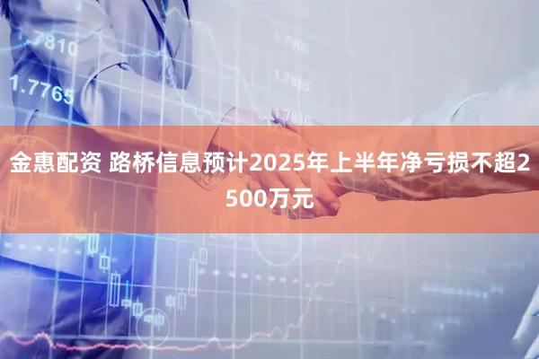 金惠配资 路桥信息预计2025年上半年净亏损不超2500万元
