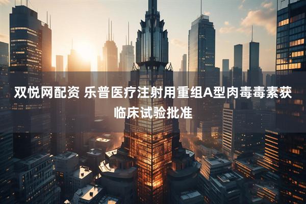 双悦网配资 乐普医疗注射用重组A型肉毒毒素获临床试验批准
