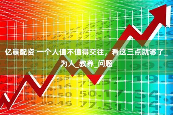 亿赢配资 一个人值不值得交往，看这三点就够了_为人_教养_问题