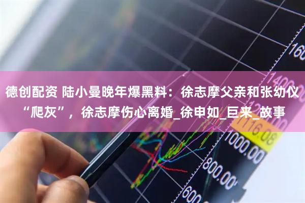 德创配资 陆小曼晚年爆黑料：徐志摩父亲和张幼仪“爬灰”，徐志摩伤心离婚_徐申如_巨来_故事