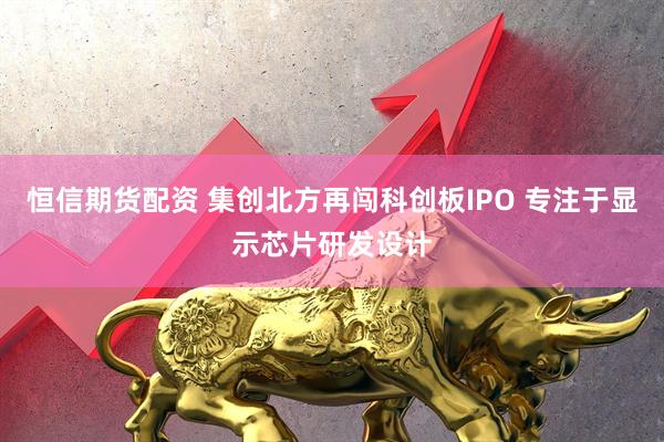 恒信期货配资 集创北方再闯科创板IPO 专注于显示芯片研发设计
