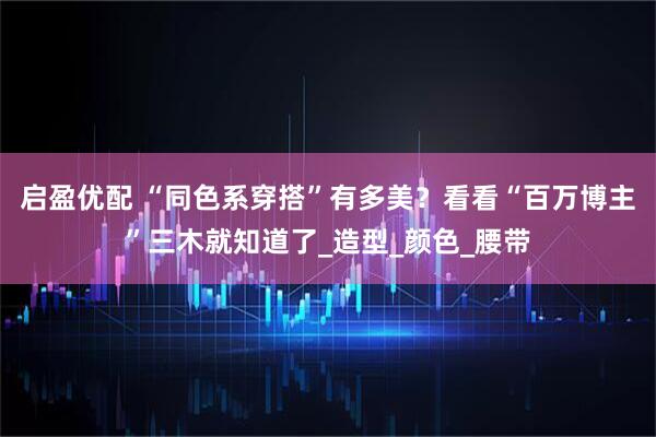 启盈优配 “同色系穿搭”有多美？看看“百万博主”三木就知道了_造型_颜色_腰带