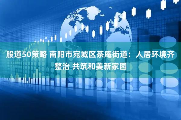 股道50策略 南阳市宛城区茶庵街道：人居环境齐整治 共筑和美新家园