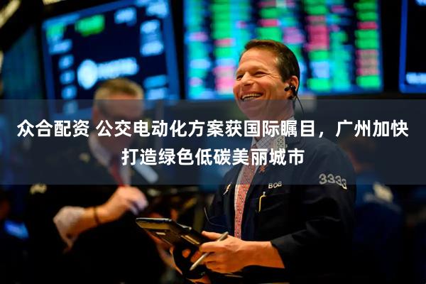 众合配资 公交电动化方案获国际瞩目，广州加快打造绿色低碳美丽城市