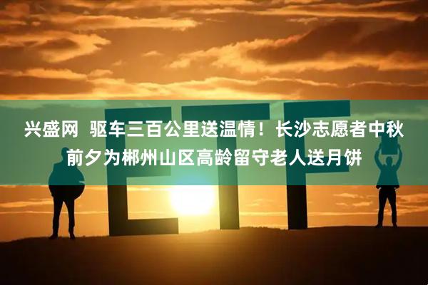 兴盛网  驱车三百公里送温情！长沙志愿者中秋前夕为郴州山区高龄留守老人送月饼