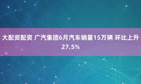 大配资配资 广汽集团6月汽车销量15万辆 环比上升27.5%