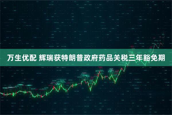 万生优配 辉瑞获特朗普政府药品关税三年豁免期