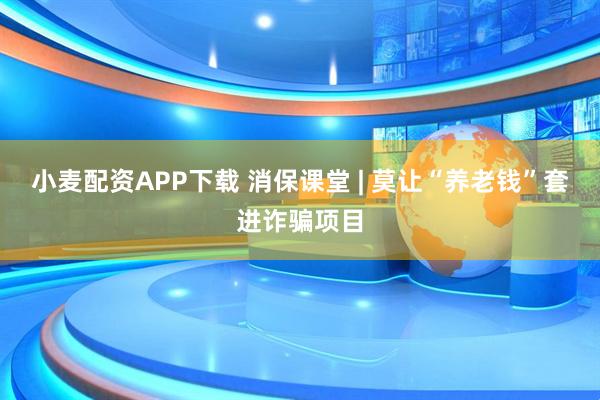 小麦配资APP下载 消保课堂 | 莫让“养老钱”套进诈骗项目
