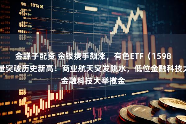 金蝉子配资 金银携手飙涨,有色ETF(159876)放量突破历史新高!商业航天突发跳水,低位金融科技大举揽金