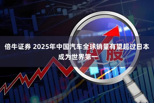 倍牛证券 2025年中国汽车全球销量有望超过日本 成为世界第一