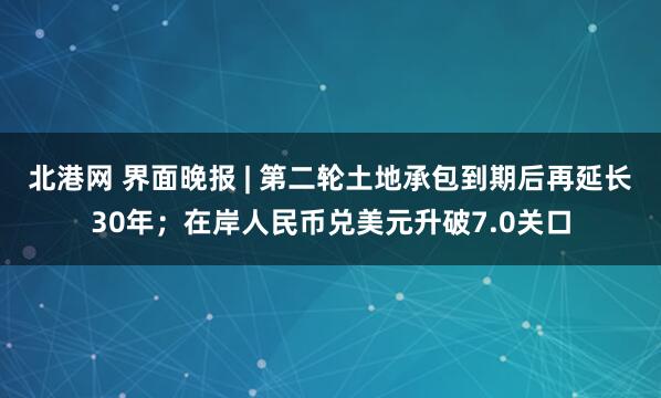 北港网 界面晚报 | 第二轮土地承包到期后再延长30年;在岸人民币兑美元升破7.0关口