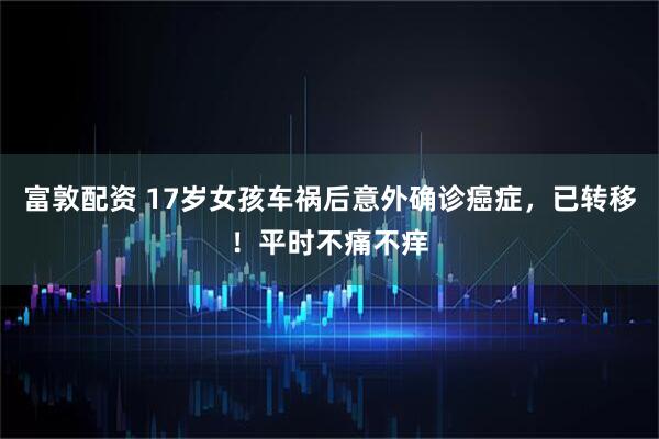 富敦配资 17岁女孩车祸后意外确诊癌症，已转移！平时不痛不痒